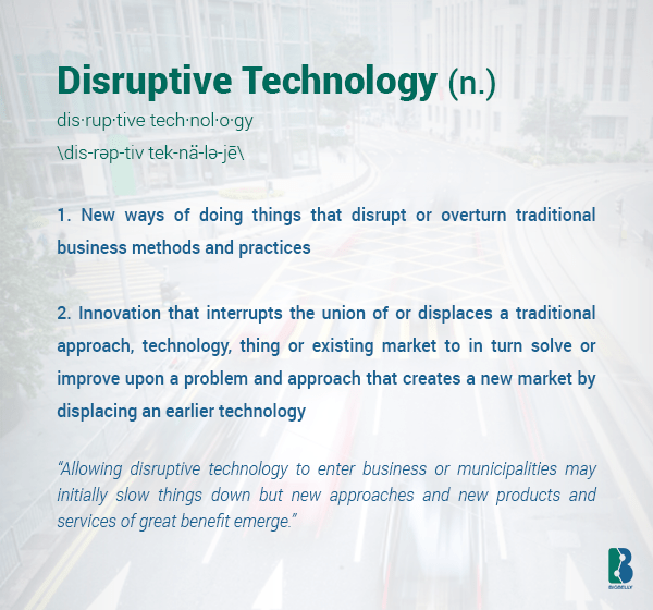 Disruptive Technology (noun) - (1) New ways of doing things that disrupt or overturn traditional business methods and practices. (2) Innovation that interrupts the union of or displaces a traditional approach, technology, thing or existing market to in turn solve or improve upon a problem and approach that creates a new market by displacing an earlier technology - Context:  “Allowing disruptive technology to enter business or municipalities can initially slow things down but often new approaches and new products and services of great benefit emerge.” 